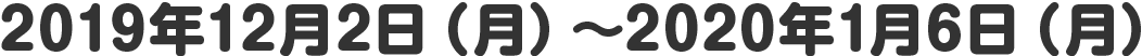 2019年12月2日（月）～2020年1月6日（月）
